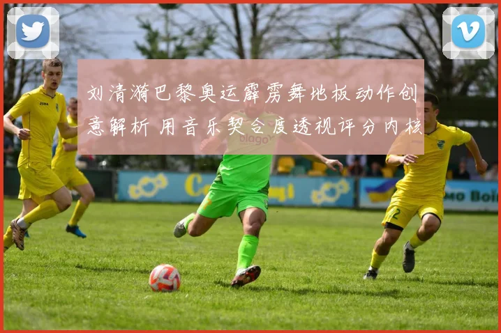 刘清漪巴黎奥运霹雳舞地板动作创意解析 用音乐契合度透视评分内核