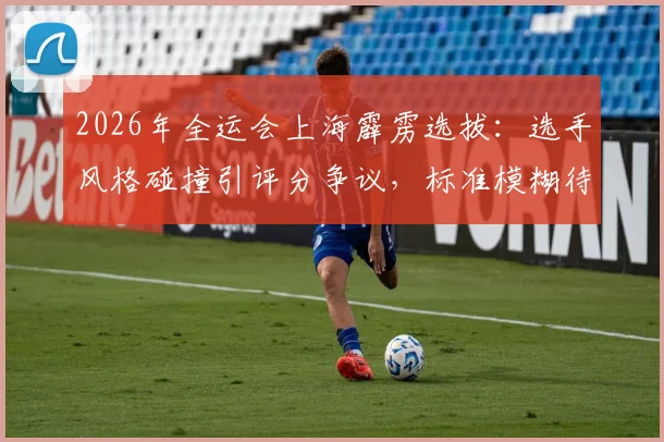 2026年全运会上海霹雳选拔：选手风格碰撞引评分争议，标准模糊待解