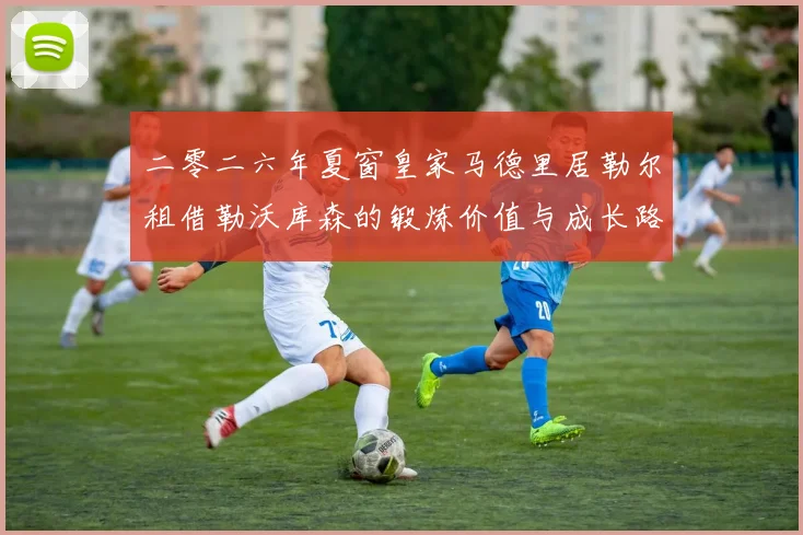 二零二六年夏窗皇家马德里居勒尔租借勒沃库森的锻炼价值与成长路径评估