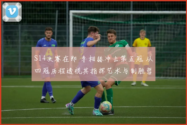 S14决赛在即 李相赫冲击第五冠 从四冠历程透视其指挥艺术与制胜哲学