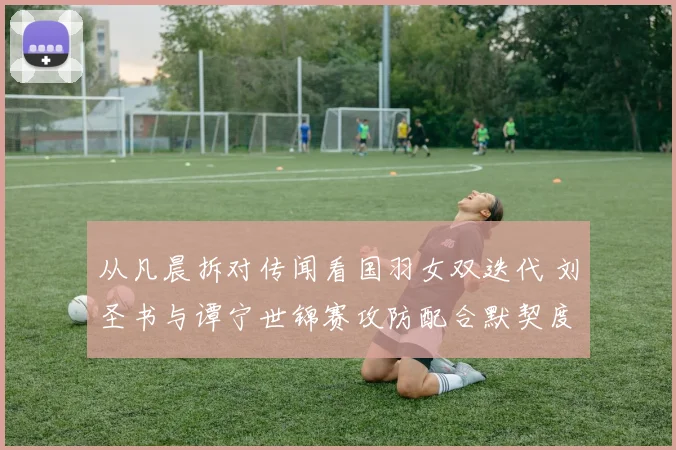 从凡晨拆对传闻看国羽女双迭代 刘圣书与谭宁世锦赛攻防配合默契度深度观察