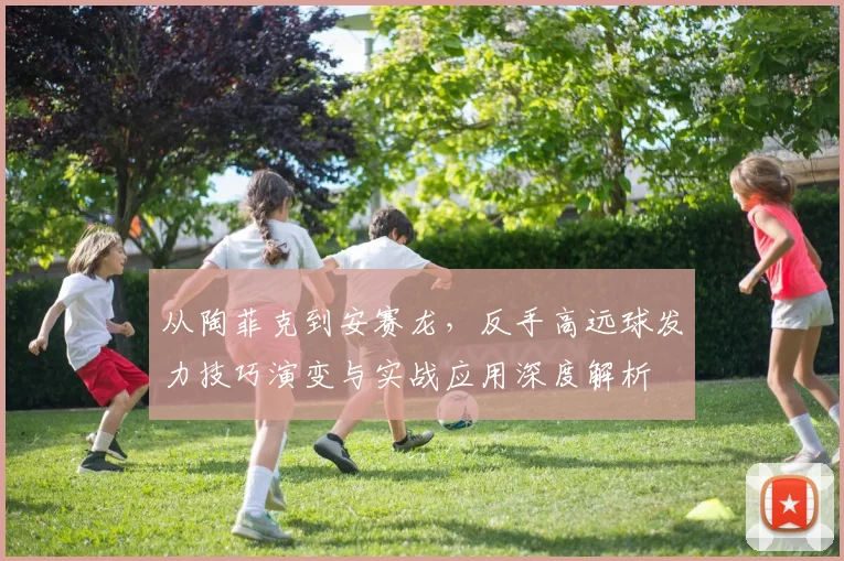 从陶菲克到安赛龙，反手高远球发力技巧演变与实战应用深度解析