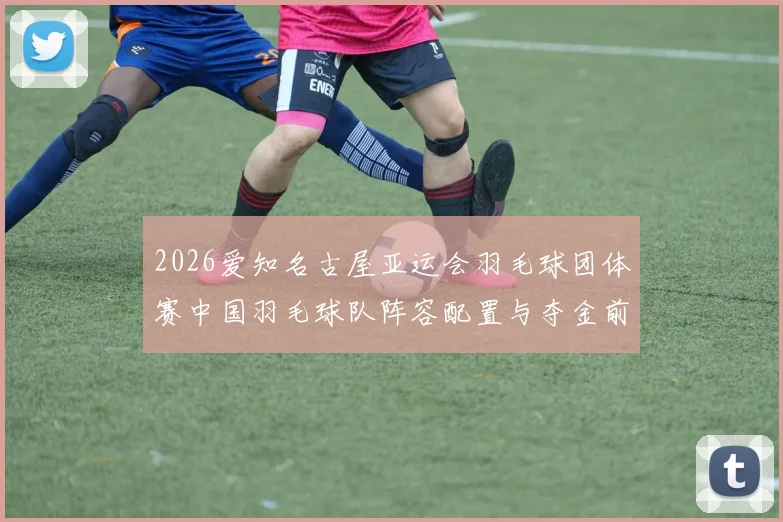 2026爱知名古屋亚运会羽毛球团体赛中国羽毛球队阵容配置与夺金前景分析