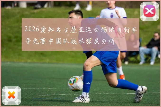2026爱知名古屋亚运会场地自行车争先赛中国队战术深度分析