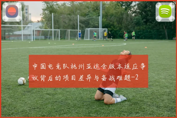 中国电竞队杭州亚运会版本适应争议背后的项目差异与备战难题
