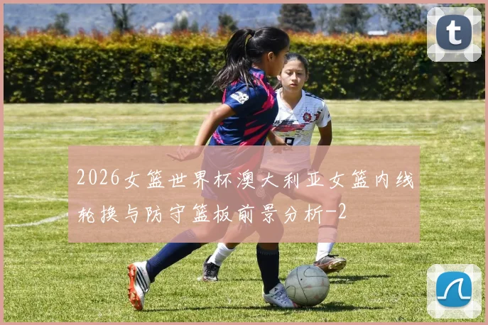 2026女篮世界杯澳大利亚女篮内线轮换与防守篮板前景分析