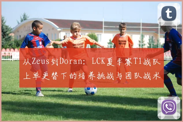 从Zeus到Doran：LCK夏季赛T1战队上单更替下的培养挑战与团队战术转型观察