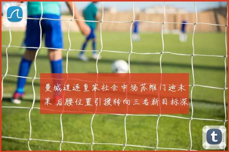 曼城追逐皇家社会中场苏维门迪未果 后腰位置引援转向三名新目标深度分析