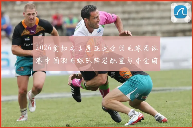2026爱知名古屋亚运会羽毛球团体赛中国羽毛球队阵容配置与夺金前景分析