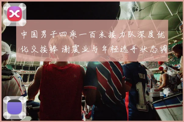 中国男子四乘一百米接力队深度优化交接棒 谢震业与年轻选手状态调整瞄准世界大赛