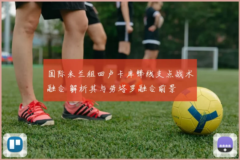 国际米兰租回卢卡库锋线支点战术融合 解析其与劳塔罗融合前景