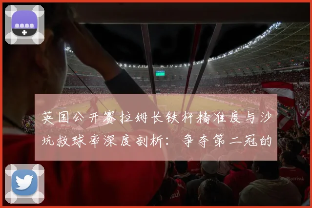 英国公开赛拉姆长铁杆精准度与沙坑救球率深度剖析：争夺第二冠的隐形武器
