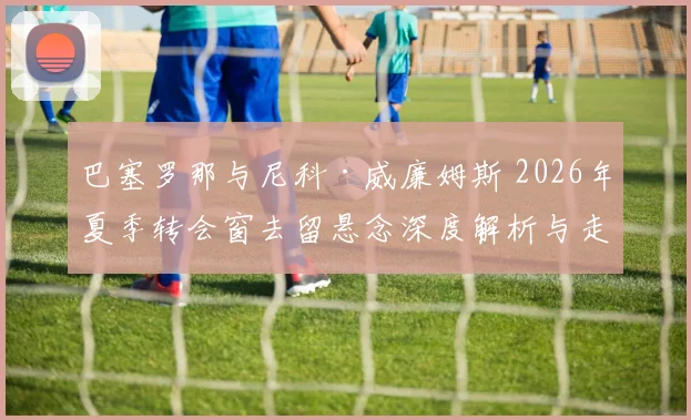 巴塞罗那与尼科·威廉姆斯 2026年夏季转会窗去留悬念深度解析与走向预测