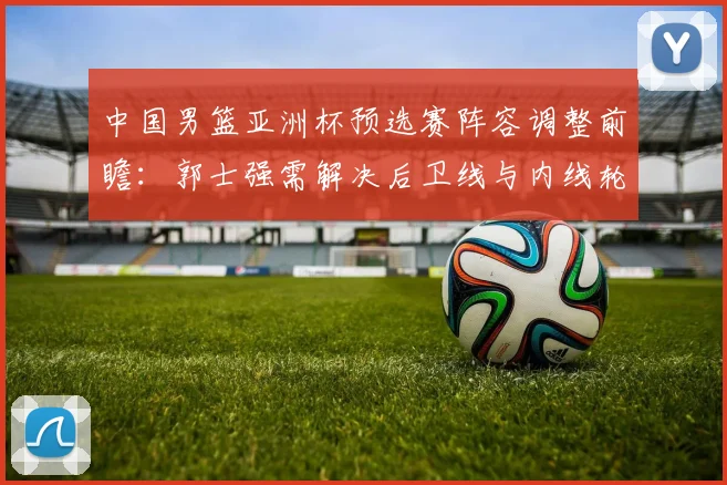 中国男篮亚洲杯预选赛阵容调整前瞻：郭士强需解决后卫线与内线轮换