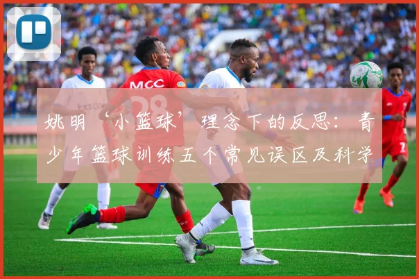 姚明‘小篮球’理念下的反思：青少年篮球训练五个常见误区及科学改进方案