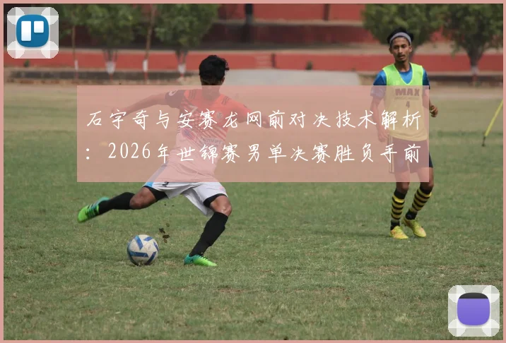 石宇奇与安赛龙网前对决技术解析：2026年世锦赛男单决赛胜负手前瞻