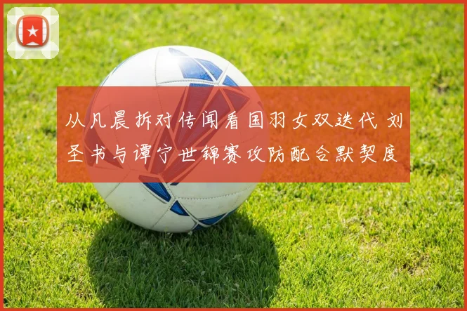 从凡晨拆对传闻看国羽女双迭代 刘圣书与谭宁世锦赛攻防配合默契度深度观察