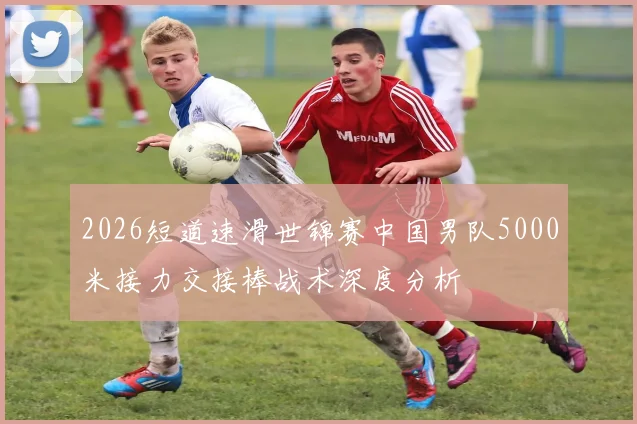 2026短道速滑世锦赛中国男队5000米接力交接棒战术深度分析