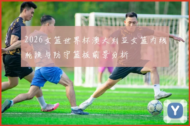 2026女篮世界杯澳大利亚女篮内线轮换与防守篮板前景分析