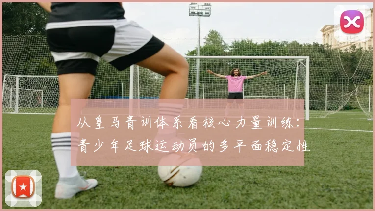 从皇马青训体系看核心力量训练：青少年足球运动员的多平面稳定性与爆发力培养方案