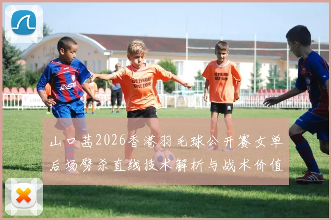 山口茜2026香港羽毛球公开赛女单后场劈杀直线技术解析与战术价值