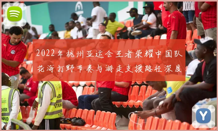 2022年杭州亚运会王者荣耀中国队花海打野节奏与游走支援路径深度复盘