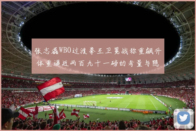 张志磊WBO过渡拳王卫冕战称重飙升 体重逼近两百九十一磅的考量与隐忧