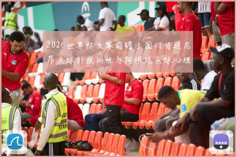 2026世界杯决赛前瞻法国门将迈尼昂点球扑救训练与阿根廷点球心理战