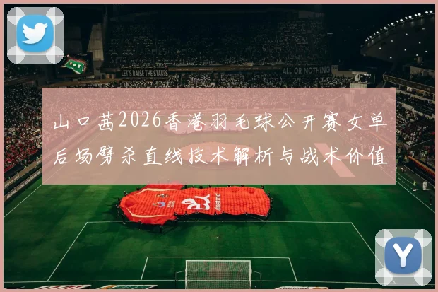 山口茜2026香港羽毛球公开赛女单后场劈杀直线技术解析与战术价值
