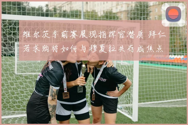 维尔茨季前赛展现指挥官潜质 拜仁若求购将如何与穆夏拉共存成焦点