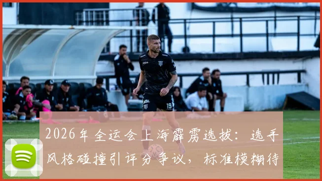 2026年全运会上海霹雳选拔：选手风格碰撞引评分争议，标准模糊待解