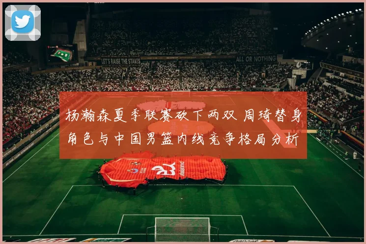 杨瀚森夏季联赛砍下两双 周琦替身角色与中国男篮内线竞争格局分析