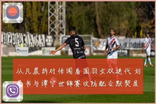 从凡晨拆对传闻看国羽女双迭代 刘圣书与谭宁世锦赛攻防配合默契度深度观察