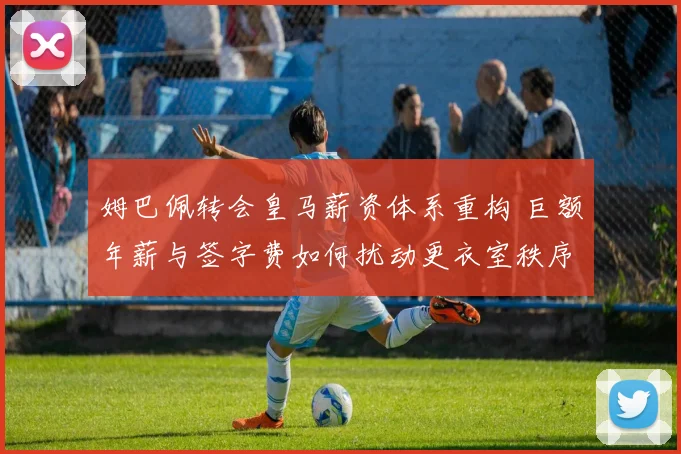 姆巴佩转会皇马薪资体系重构 巨额年薪与签字费如何扰动更衣室秩序与战术布局