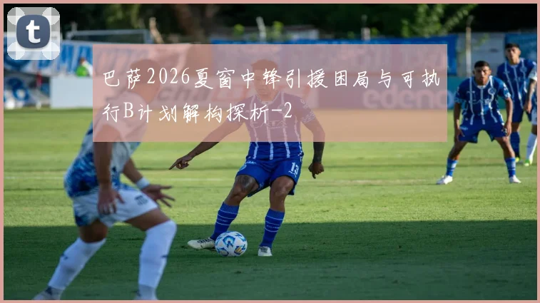 巴萨2026夏窗中锋引援困局与可执行B计划解构探析