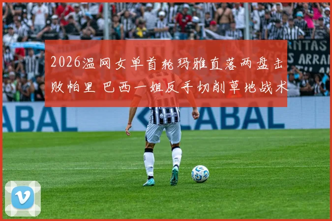 2026温网女单首轮玛雅直落两盘击败帕里 巴西一姐反手切削草地战术有效性及实战价值分析