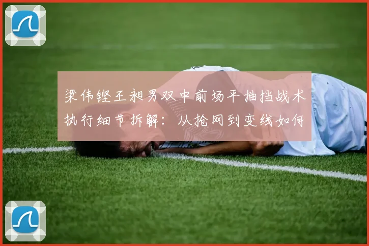 梁伟铿王昶男双中前场平抽挡战术执行细节拆解：从抢网到变线如何建立优势