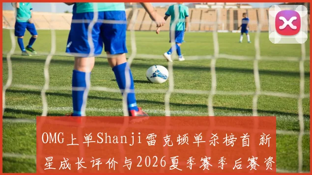 OMG上单Shanji雷克顿单杀榜首 新星成长评价与2026夏季赛季后赛资格走势深度解读
