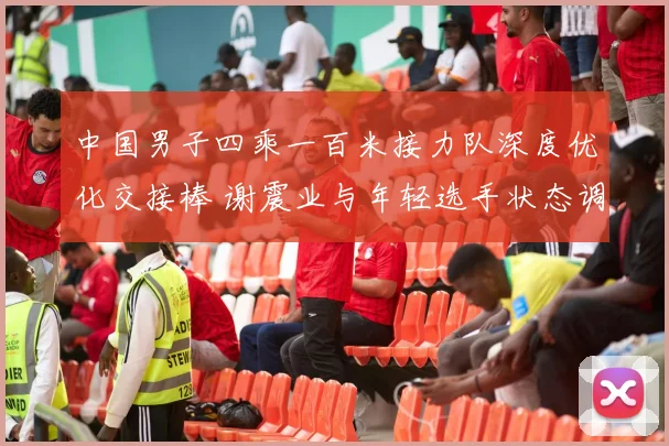 中国男子四乘一百米接力队深度优化交接棒 谢震业与年轻选手状态调整瞄准世界大赛