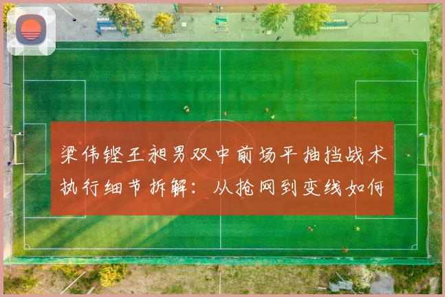 梁伟铿王昶男双中前场平抽挡战术执行细节拆解：从抢网到变线如何建立优势