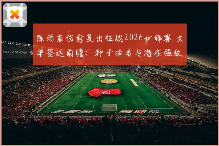 陈雨菲伤愈复出征战2026世锦赛 女单签运前瞻：种子排名与潜在强敌交织下的突围路径