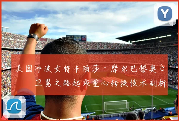 美国冲浪女将卡丽莎·摩尔巴黎奥运卫冕之路起乘重心转换技术剖析