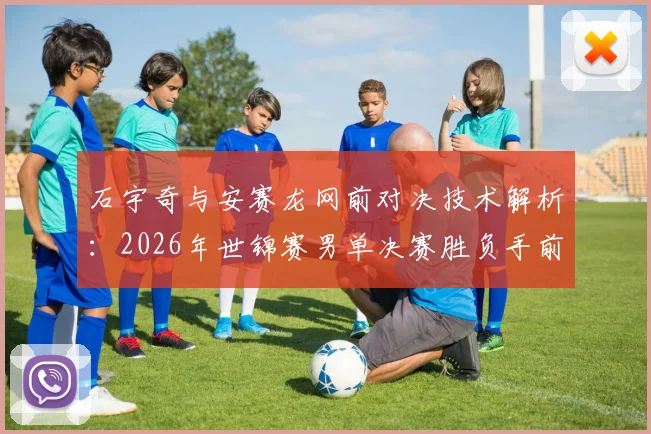 石宇奇与安赛龙网前对决技术解析：2026年世锦赛男单决赛胜负手前瞻