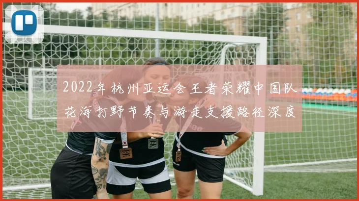 2022年杭州亚运会王者荣耀中国队花海打野节奏与游走支援路径深度复盘