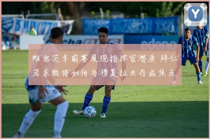 维尔茨季前赛展现指挥官潜质 拜仁若求购将如何与穆夏拉共存成焦点