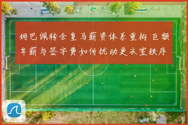 姆巴佩转会皇马薪资体系重构 巨额年薪与签字费如何扰动更衣室秩序与战术布局