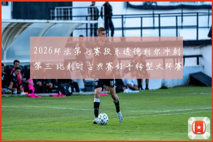 2026环法第七赛段乐透德利尔冲刺第三 比利时古典赛好手转型大环赛冲刺手的路径解析