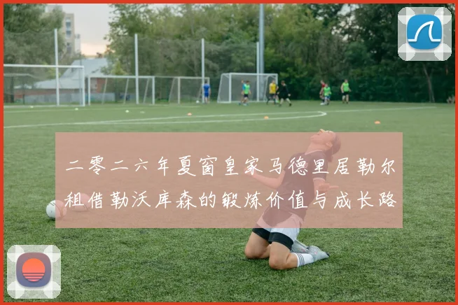 二零二六年夏窗皇家马德里居勒尔租借勒沃库森的锻炼价值与成长路径评估