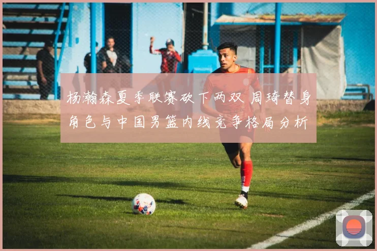 杨瀚森夏季联赛砍下两双 周琦替身角色与中国男篮内线竞争格局分析