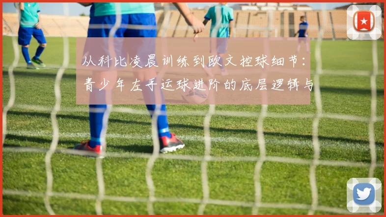 从科比凌晨训练到欧文控球细节：青少年左手运球进阶的底层逻辑与实战方法
